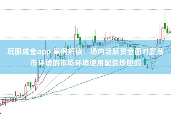 玩股成金app 案例解读:场内活跃资金面对震荡市环境的市场环境使用配资炒股的